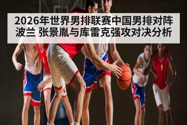 2026年世界男排联赛中国男排对阵波兰 张景胤与库雷克强攻对决分析