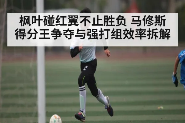 枫叶碰红翼不止胜负 马修斯得分王争夺与强打组效率拆解（kaiyun）