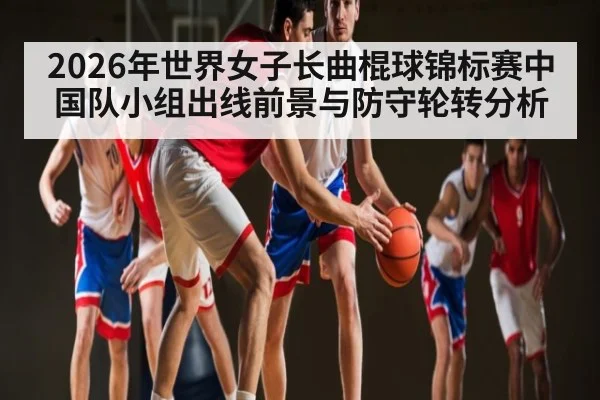 2026年世界女子长曲棍球锦标赛中国队小组出线前景与防守轮转分析（kaiyun）